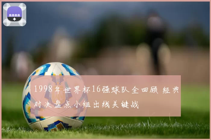 1998年世界杯16强球队全回顾 经典对决盘点小组出线关键战