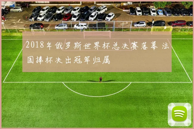 2018年俄罗斯世界杯总决赛落幕 法国捧杯决出冠军归属