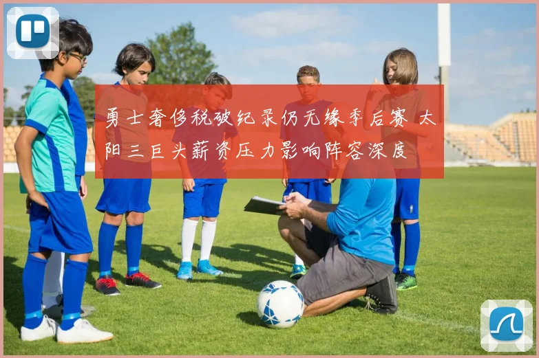 勇士奢侈税破纪录仍无缘季后赛 太阳三巨头薪资压力影响阵容深度