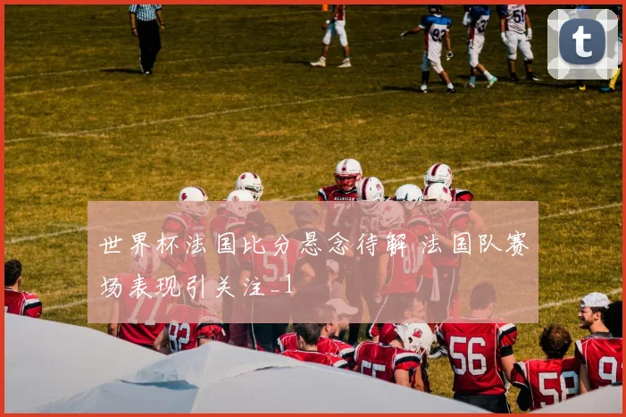 世界杯法国比分悬念待解 法国队赛场表现引关注_1