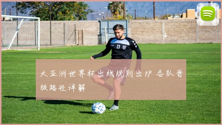 大亚洲世界杯出线规则出炉 各队晋级路径详解