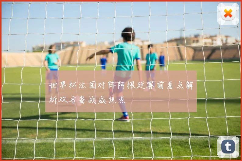 世界杯法国对阵阿根廷赛前看点解析双方备战成焦点
