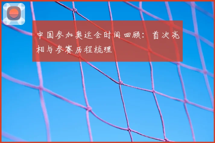 中国参加奥运会时间回顾：首次亮相与参赛历程梳理