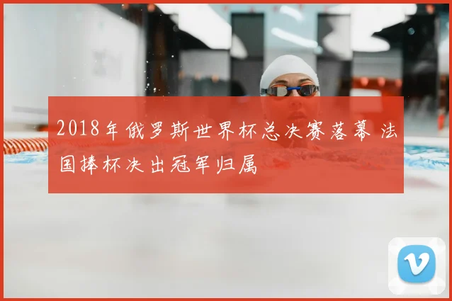 2018年俄罗斯世界杯总决赛落幕 法国捧杯决出冠军归属