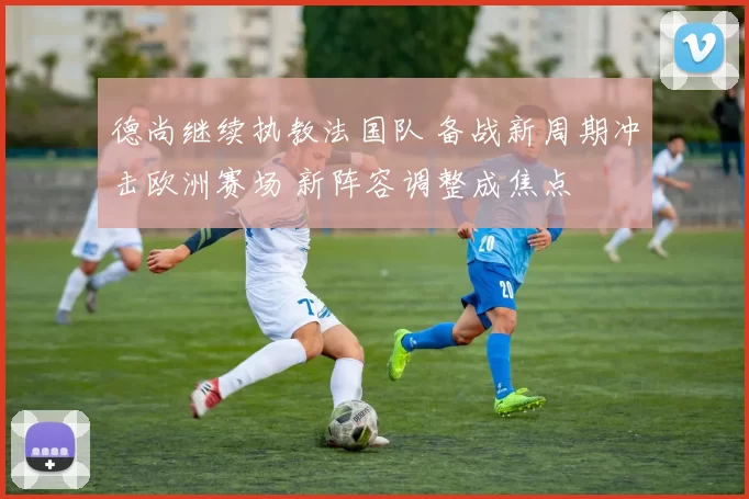 德尚继续执教法国队 备战新周期冲击欧洲赛场 新阵容调整成焦点