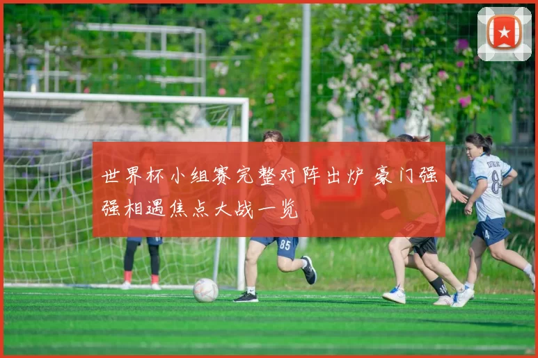 世界杯小组赛完整对阵出炉 豪门强强相遇焦点大战一览