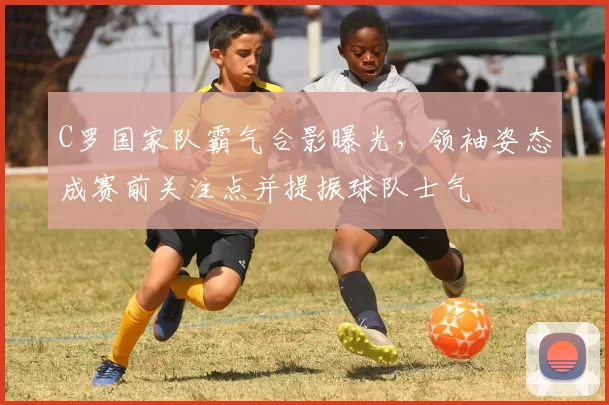 C罗国家队霸气合影曝光，领袖姿态成赛前关注点并提振球队士气