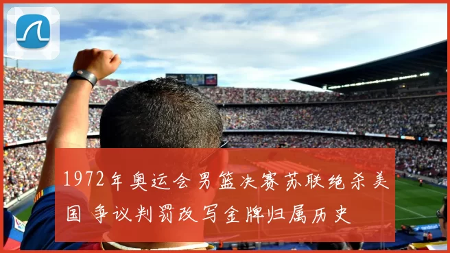 1972年奥运会男篮决赛苏联绝杀美国 争议判罚改写金牌归属历史