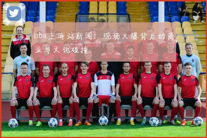 nba上海站新闻：现场火爆背后的商业与文化碰撞
