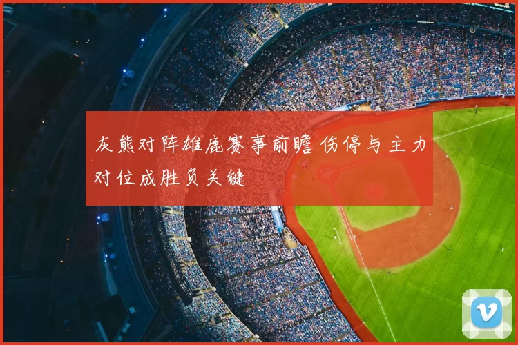 灰熊对阵雄鹿赛事前瞻 伤停与主力对位成胜负关键