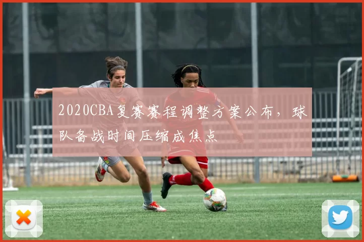2020CBA复赛赛程调整方案公布，球队备战时间压缩成焦点