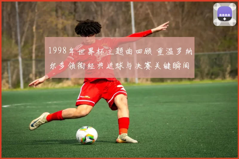 1998年世界杯主题曲回顾 重温罗纳尔多领衔经典进球与决赛关键瞬间