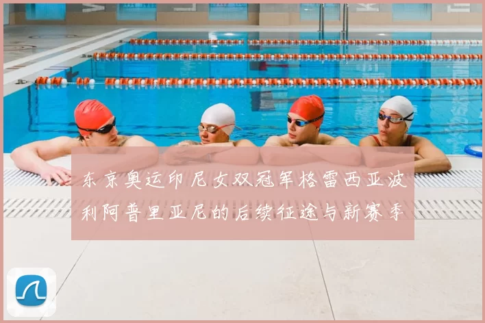 东京奥运印尼女双冠军格雷西亚波利阿普里亚尼的后续征途与新赛季布局