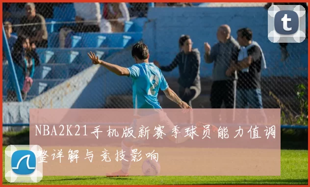 NBA2K21手机版新赛季球员能力值调整详解与竞技影响