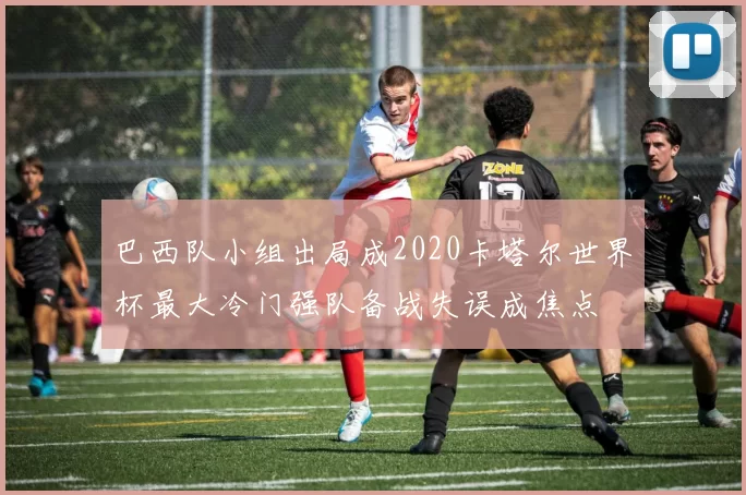 巴西队小组出局成2020卡塔尔世界杯最大冷门强队备战失误成焦点