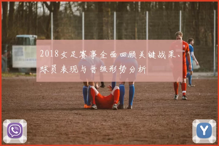 2018女足赛事全面回顾关键战果、球员表现与晋级形势分析