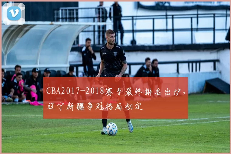 CBA2017-2018赛季最终排名出炉,辽宁新疆争冠格局初定