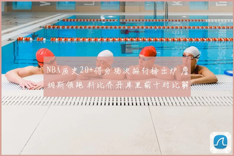 NBA历史20+得分场次排行榜出炉 詹姆斯领跑 科比乔丹库里前十对比解析