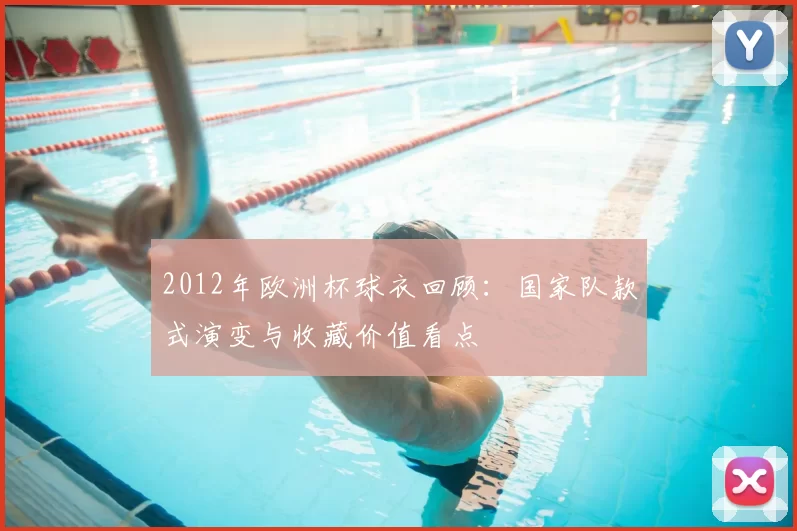 2012年欧洲杯球衣回顾：国家队款式演变与收藏价值看点