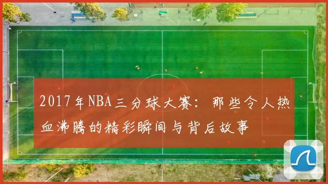 2017年NBA三分球大赛：那些令人热血沸腾的精彩瞬间与背后故事