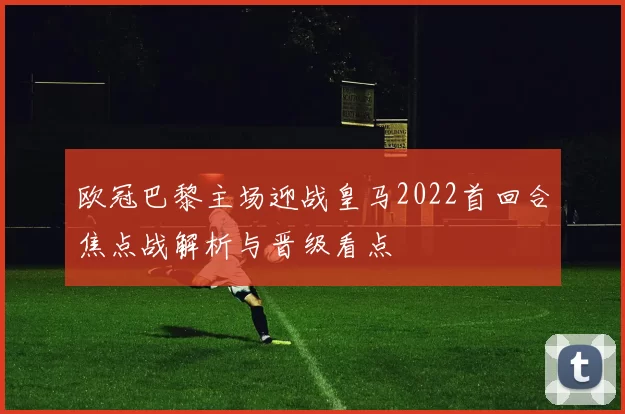 欧冠巴黎主场迎战皇马2022首回合焦点战解析与晋级看点
