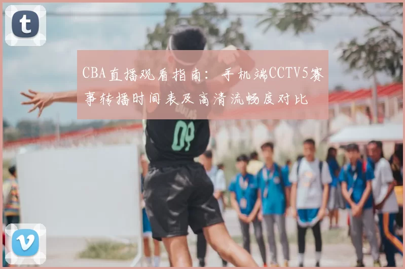 CBA直播观看指南：手机端CCTV5赛事转播时间表及高清流畅度对比