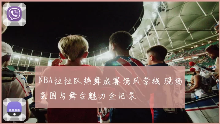 NBA拉拉队热舞成赛场风景线 现场氛围与舞台魅力全记录