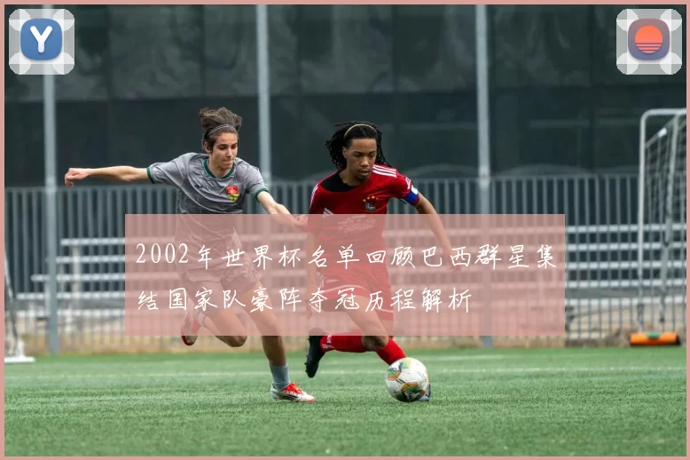 2002年世界杯名单回顾巴西群星集结国家队豪阵夺冠历程解析