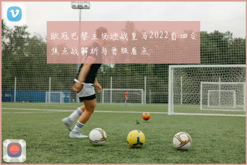 欧冠巴黎主场迎战皇马2022首回合焦点战解析与晋级看点