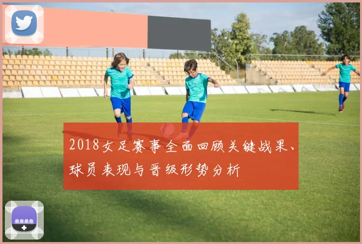 2018女足赛事全面回顾关键战果、球员表现与晋级形势分析