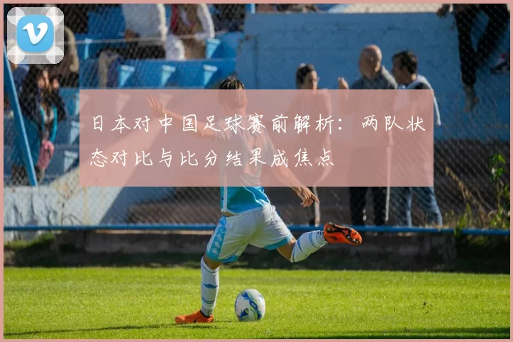 日本对中国足球赛前解析：两队状态对比与比分结果成焦点