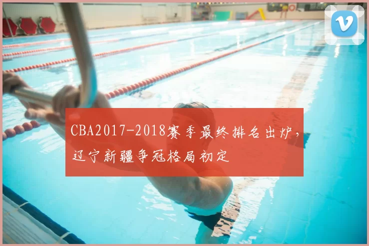 CBA2017-2018赛季最终排名出炉,辽宁新疆争冠格局初定