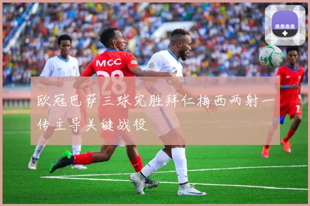 欧冠巴萨三球完胜拜仁梅西两射一传主导关键战役