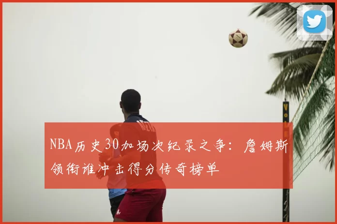 NBA历史30加场次纪录之争：詹姆斯领衔谁冲击得分传奇榜单