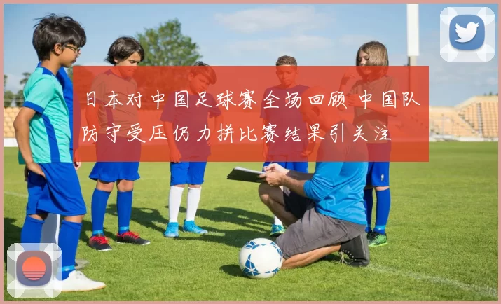 日本对中国足球赛全场回顾 中国队防守受压仍力拼比赛结果引关注
