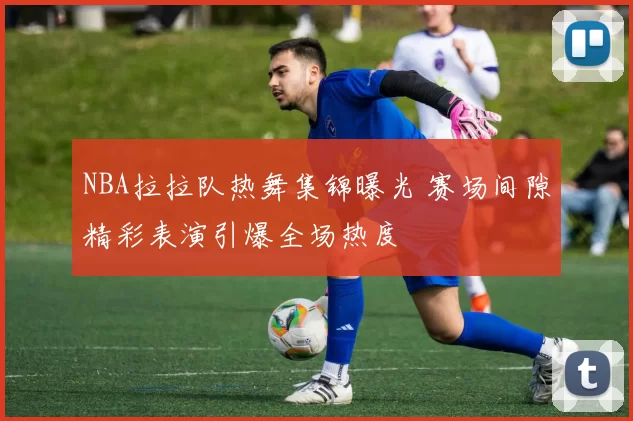 NBA拉拉队热舞集锦曝光 赛场间隙精彩表演引爆全场热度