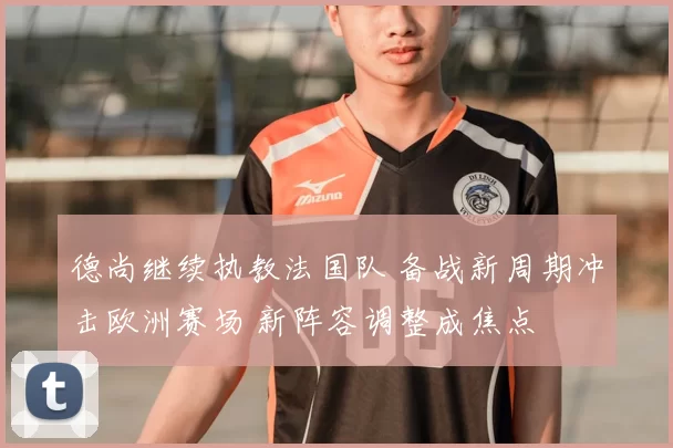 德尚继续执教法国队 备战新周期冲击欧洲赛场 新阵容调整成焦点