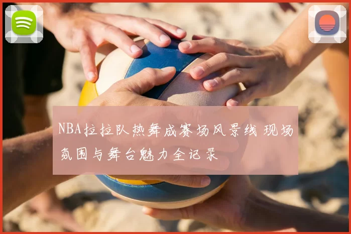NBA拉拉队热舞成赛场风景线 现场氛围与舞台魅力全记录