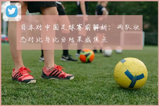 日本对中国足球赛前解析：两队状态对比与比分结果成焦点