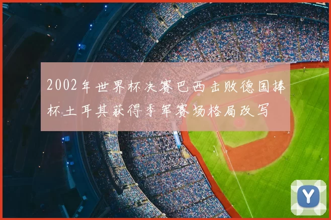 2002年世界杯决赛巴西击败德国捧杯土耳其获得季军赛场格局改写