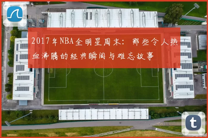 2017年NBA全明星周末:那些令人热血沸腾的经典瞬间与难忘故事