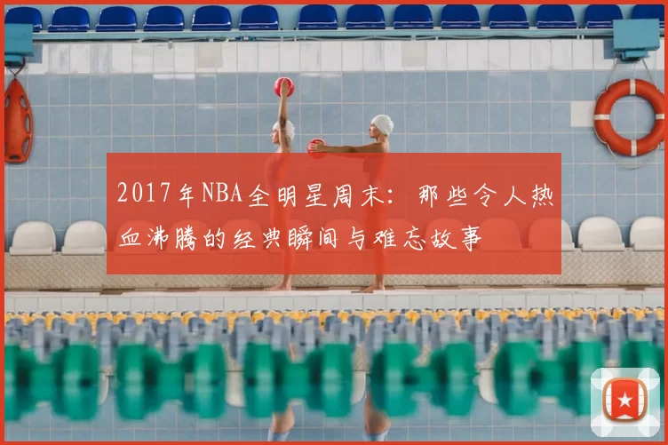 2017年NBA全明星周末:那些令人热血沸腾的经典瞬间与难忘故事