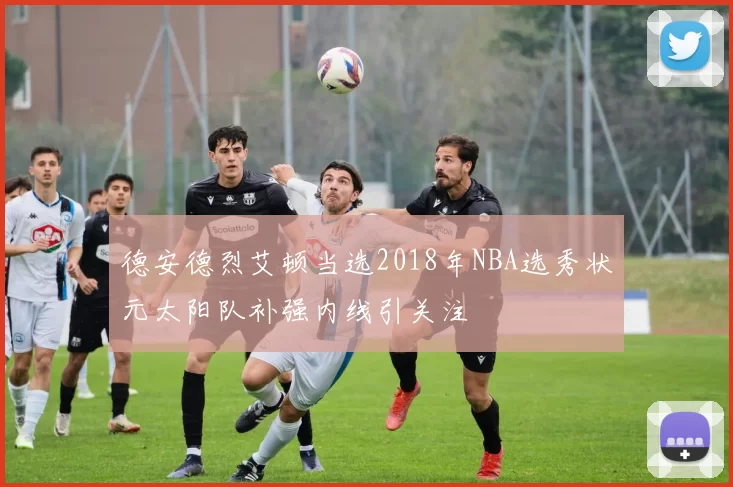 德安德烈艾顿当选2018年NBA选秀状元太阳队补强内线引关注