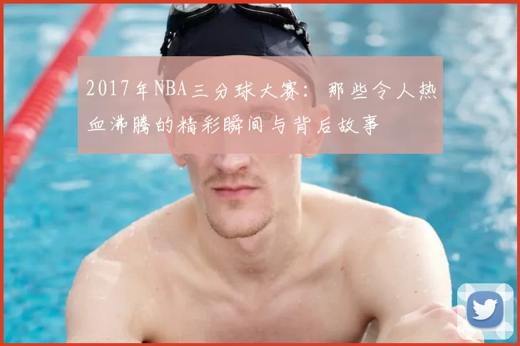 2017年NBA三分球大赛：那些令人热血沸腾的精彩瞬间与背后故事