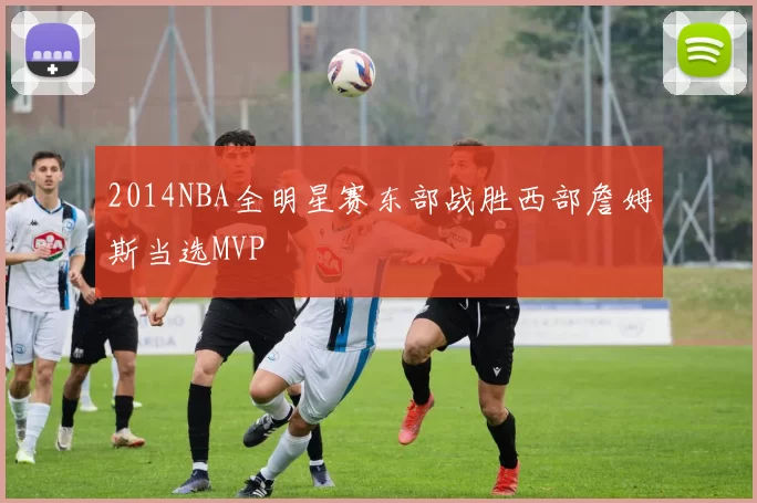 2014NBA全明星赛东部战胜西部詹姆斯当选MVP